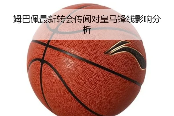 姆巴佩最新转会传闻对皇马锋线影响分析